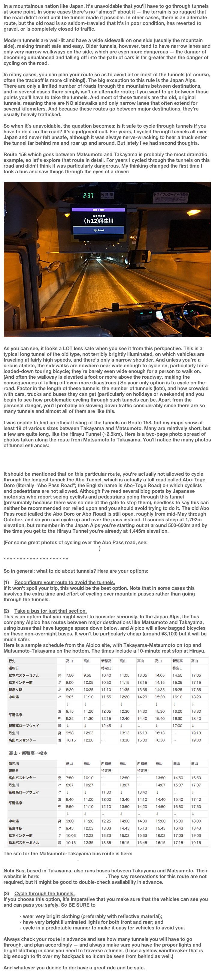 In a mountainous nation like Japan, it’s unavoidable that you’ll have to go through tunnels at some point. In some cases there’s no “almost” about it — the terrain is so rugged that the road didn’t exist until the tunnel made it possible. In other cases, there is an alternate route, but the old road is so seldom-traveled that it’s in poor condition, has reverted to gravel, or is completely closed to traffic.

Modern tunnels are well-lit and have a wide sidewalk on one side (usually the mountain side), making transit safe and easy. Older tunnels, however, tend to have narrow lanes and only very narrow walkways on the side, which are even more dangerous — the danger of becoming unbalanced and falling off into the path of cars is far greater than the danger of cycling on the road.

In many cases, you can plan your route so as to avoid all or most of the tunnels (of course, often the tradeoff is more climbing!). The big exception to this rule is the Japan Alps. There are only a limited number of roads through the mountains between destinations, and in several cases there simply isn’t an alternate route; if you want to go between those points you’ll have to take the tunnels. And most of these tunnels are the old, original tunnels, meaning there are NO sidewalks and only narrow lanes that often extend for several kilometers. And because these routes go between major destinations, they’re usually heavily trafficked. 

So when it’s unavoidable, the question becomes: is it safe to cycle through tunnels if you have to do it on the road? It’s a judgment call. For years, I cycled through tunnels all over Japan and never felt unsafe, although it was always nerve-wracking to hear a truck enter the tunnel far behind me and roar up and around. But lately I’ve had second thoughts.

Route 158 which goes between Matsumoto and Takayama is probably the most dramatic example, so let’s explore that route in detail. For years I cycled through the tunnels on this road and didn’t think it was particularly dangerous. My thinking changed the first time I took a bus and saw things through the eyes of a driver:

￼
As you can see, it looks a LOT less safe when you see it from this perspective. This is a typical long tunnel of the old type, not terribly brightly illuminated, on which vehicles are traveling at fairly high speeds, and there’s only a narrow shoulder. And unless you’re a circus athlete, the sidewalks are nowhere near wide enough to cycle on, particularly for a loaded-down touring bicycle; they’re barely even wide enough for a person to walk on. (And often the walkway is elevated a foot or more above the roadway, making the consequences of falling off even more disastrous.) So your only option is to cycle on the road. Factor in the length of these tunnels, the number of tunnels (lots), and how crowded with cars, trucks and buses they can get (particularly on holidays or weekends) and you begin to see how problematic cycling through such tunnels can be. Apart from the personal danger, you’ll probably be slowing down traffic considerably since there are so many tunnels and almost all of them are like this.

I was unable to find an official listing of the tunnels on Route 158, but my maps show at least 19 of various sizes between Takayama and Matsumoto. Many are relatively short, but a few are quite long, like the Hirayu Tunnel (~2.5km). Here is a two-page photo spread of photos taken along the route from Matsumoto to Takayama. You’ll notice the many photos of tunnel entrances:

http://route01.com/r158p1.html
http://route01.com/r158p2.html 

It should be mentioned that on this particular route, you’re actually not allowed to cycle through the longest tunnel: the Abo Tunnel, which is actually a toll road called Abo-Toge Doro (literally “Abo Pass Road”; the English name is Abo-Toge Road) on which cyclists and pedestrians are not allowed. Although I’ve read several blog posts by Japanese motorists who report seeing cyclists and pedestrians going through this tunnel (presumably because there was no one at the gate to stop them), needless to say this can neither be recommended nor relied upon and you should avoid trying to do it. The old Abo Pass road (called the Abo Doro or Abo Road) is still open, roughly from mid-May through October, and so you can cycle up and over the pass instead. It sounds steep at 1,792m elevation, but remember in the Japan Alps you’re starting out at around 500-600m and by the time you get to the Hirayu Tunnel you’re already at 1,445m elevation.

(For some great photos of cycling over the Abo Pass road, see: http://a-perfect-day-for-cycling.blog.jp/archives/1068353941.html )

* * * * * * * * * * * * * * * * * * * *

So in general: what to do about tunnels? Here are your options:

   Reconfigure your route to avoid the tunnels. 
If it won’t spoil your trip, this would be the best option. Note that in some cases this involves the extra time and effort of cycling over mountain passes rather than going through the tunnels.

   Take a bus for just that section. 
This is an option that you might want to consider seriously. In the Japan Alps, the bus company Alpico has routes between major destinations like Matsumoto and Takayama, using buses that have luggage space down below, and Alpico will allow bagged bicycles on these non-overnight buses. It won’t be particularly cheap (around ¥3,100) but it will be much safer.
Here is a sample schedule from the Alpico site, with Takayama-Matsumoto on top and Matsumoto-Takayama on the bottom. The times include a 10-minute rest stop at Hirayu.
￼The site for the Matsumoto-Takayama bus route is here: http://www.alpico.co.jp/access/express/matsumoto_takayama/ .

Nohi Bus, based in Takayama, also runs buses between Takayama and Matsumoto. Their website is here: https://www.nouhibus.co.jp . They say reservations for this route are not required, but it might be good to double-check availability in advance.

   Cycle through the tunnels. 
If you choose this option, it’s imperative that you make sure that the vehicles can see you and can pass you safely. So BE SURE to 

            - wear very bright clothing (preferably with reflective material);
            - have very bright illuminated lights for both front and rear; and
            - cycle in a predictable manner to make it easy for vehicles to avoid you. 

Always check your route in advance and see how many tunnels you will have to go through, and plan accordingly — and always make sure you have the proper lights and bright clothing in case you need to traverse a tunnel. (I use a yellow windbreaker that is big enough to fit over my backpack so it can be seen from behind as well.)

And whatever you decide to do: have a great ride and be safe.
